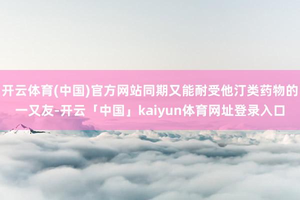 开云体育(中国)官方网站同期又能耐受他汀类药物的一又友-开云「中国」kaiyun体育网址登录入口