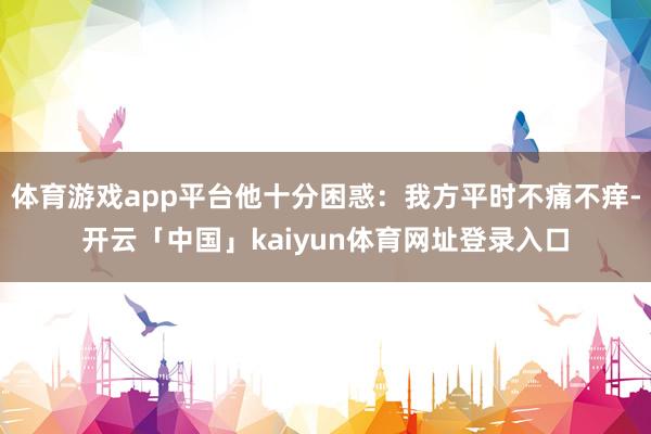 体育游戏app平台他十分困惑:我方平时不痛不痒-开云「中国」kaiyun体育网址登录入口