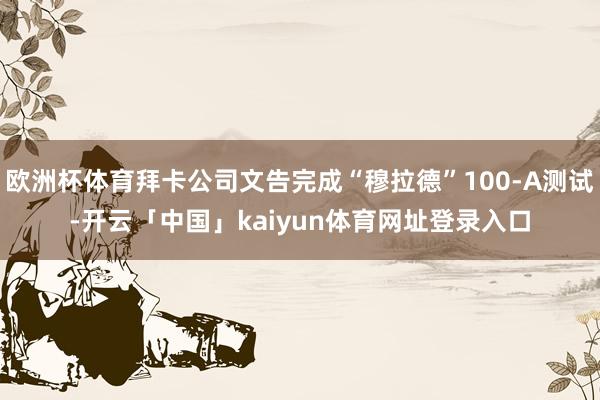 欧洲杯体育拜卡公司文告完成“穆拉德”100-A测试-开云「中国」kaiyun体育网址登录入口