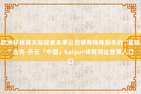 欧洲杯体育天际探索本事公司领有特殊到手的“星链”业务-开云「中国」kaiyun体育网址登录入口