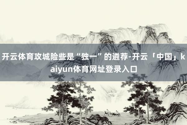 开云体育攻城险些是“独一”的遴荐-开云「中国」kaiyun体育网址登录入口