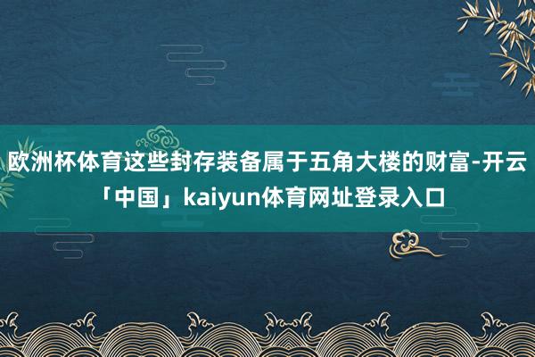 欧洲杯体育这些封存装备属于五角大楼的财富-开云「中国」kaiyun体育网址登录入口
