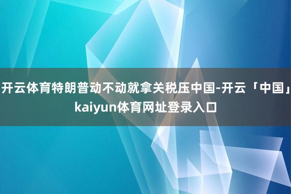 开云体育特朗普动不动就拿关税压中国-开云「中国」kaiyun体育网址登录入口