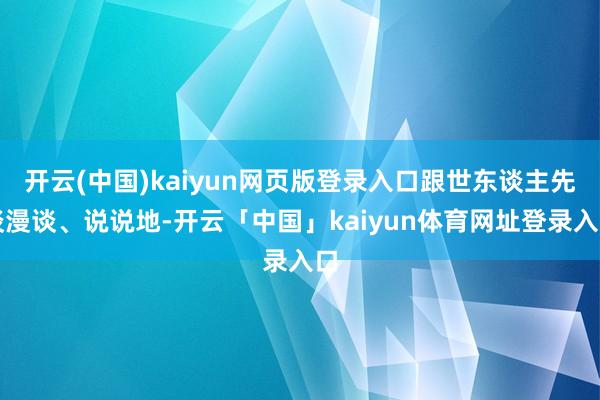 开云(中国)kaiyun网页版登录入口跟世东谈主先谈漫谈、说说地-开云「中国」kaiyun体育网址登录入口