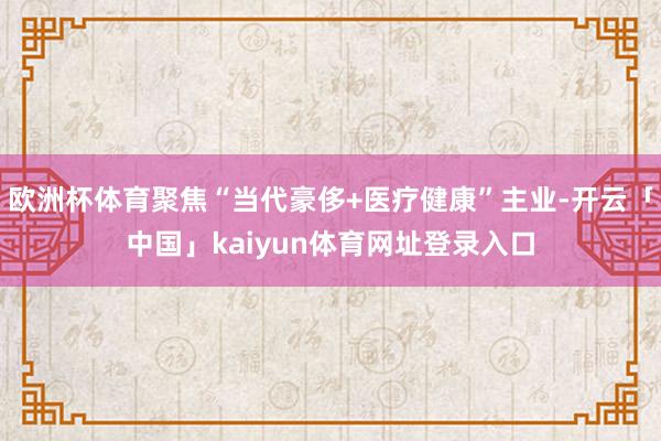 欧洲杯体育聚焦“当代豪侈+医疗健康”主业-开云「中国」kaiyun体育网址登录入口
