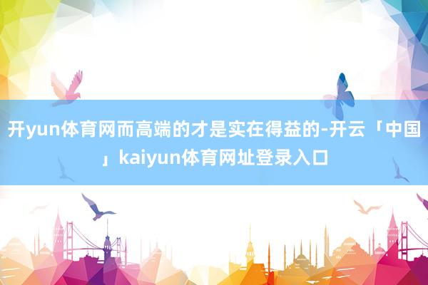 开yun体育网而高端的才是实在得益的-开云「中国」kaiyun体育网址登录入口
