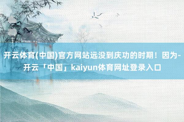 开云体育(中国)官方网站远没到庆功的时期！因为-开云「中国」kaiyun体育网址登录入口
