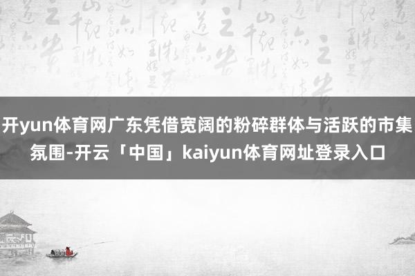 开yun体育网广东凭借宽阔的粉碎群体与活跃的市集氛围-开云「中国」kaiyun体育网址登录入口