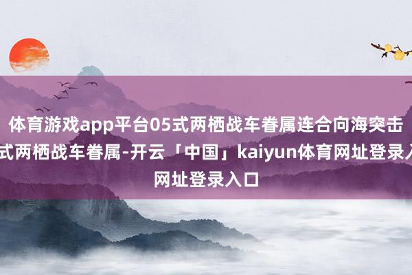 体育游戏app平台05式两栖战车眷属连合向海突击05式两栖战车眷属-开云「中国」kaiyun体育网址登录入口