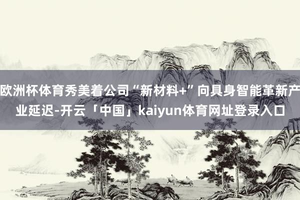 欧洲杯体育秀美着公司“新材料+”向具身智能革新产业延迟-开云「中国」kaiyun体育网址登录入口