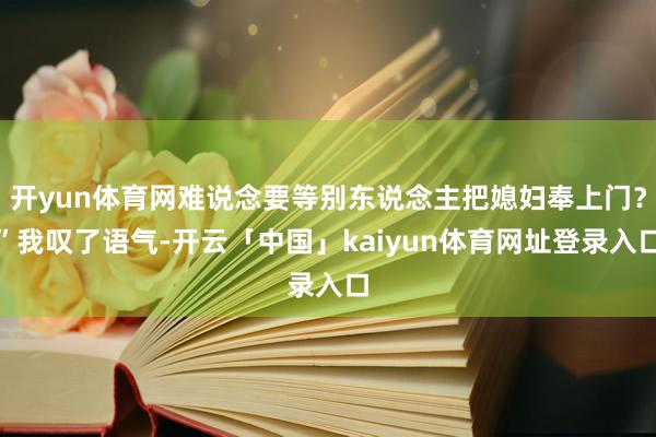 开yun体育网难说念要等别东说念主把媳妇奉上门？”我叹了语气-开云「中国」kaiyun体育网址登录入口