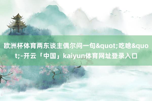 欧洲杯体育两东谈主偶尔问一句"吃啥"-开云「中国」kaiyun体育网址登录入口