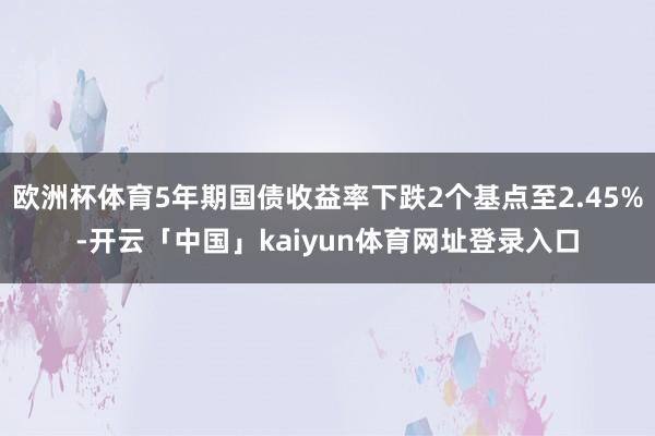欧洲杯体育5年期国债收益率下跌2个基点至2.45%-开云「中国」kaiyun体育网址登录入口