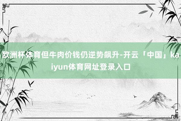 欧洲杯体育但牛肉价钱仍逆势飙升-开云「中国」kaiyun体育网址登录入口
