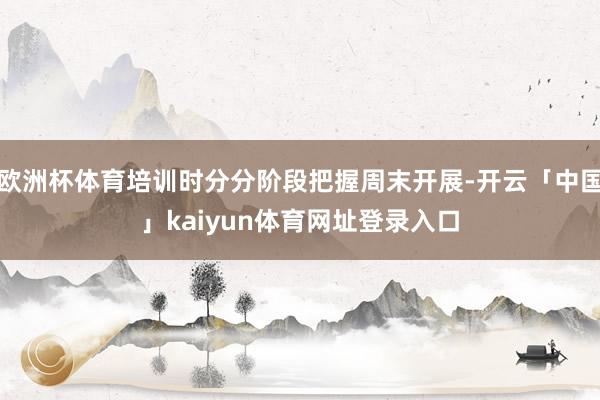 欧洲杯体育培训时分分阶段把握周末开展-开云「中国」kaiyun体育网址登录入口