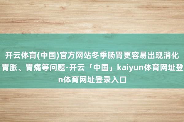 开云体育(中国)官方网站冬季肠胃更容易出现消化不良、胃胀、胃痛等问题-开云「中国」kaiyun体育网址登录入口