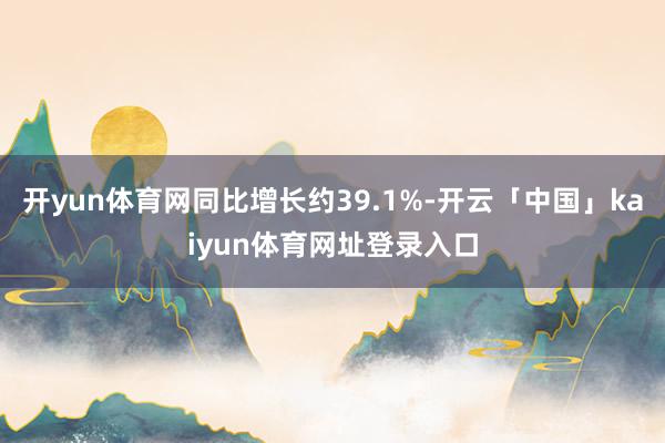 开yun体育网同比增长约39.1%-开云「中国」kaiyun体育网址登录入口