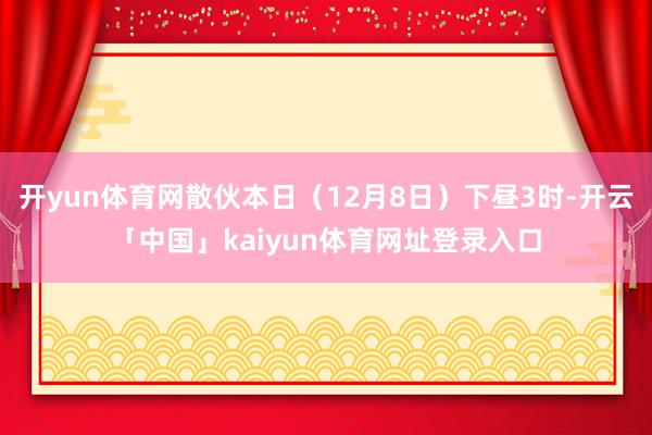 开yun体育网散伙本日(12月8日)下昼3时-开云「中国」kaiyun体育网址登录入口