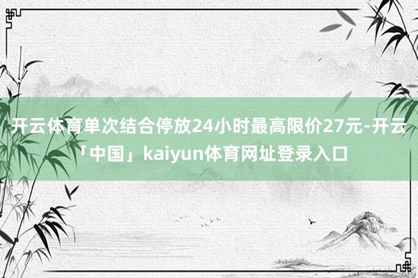 开云体育单次结合停放24小时最高限价27元-开云「中国」kaiyun体育网址登录入口