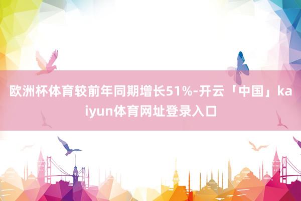 欧洲杯体育较前年同期增长51%-开云「中国」kaiyun体育网址登录入口
