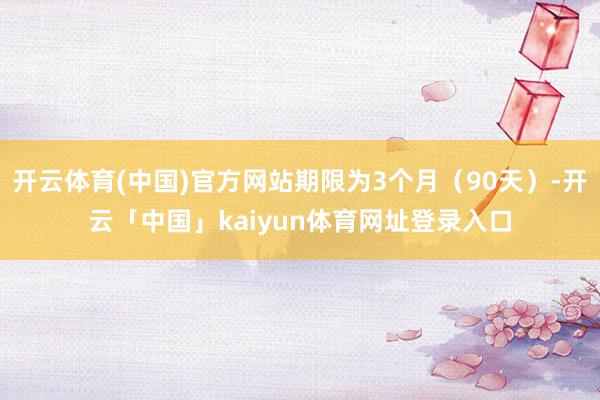 开云体育(中国)官方网站期限为3个月（90天）-开云「中国」kaiyun体育网址登录入口