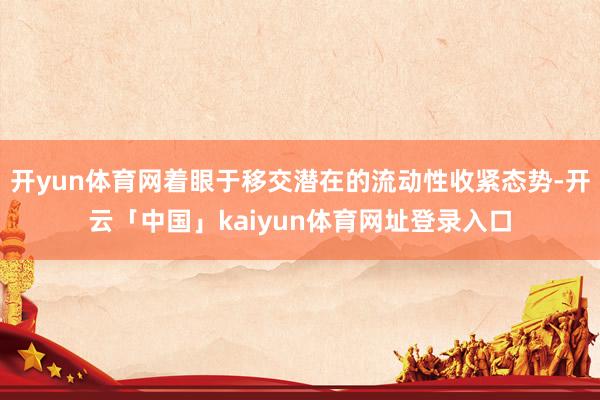 开yun体育网着眼于移交潜在的流动性收紧态势-开云「中国」kaiyun体育网址登录入口