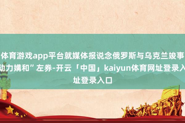 体育游戏app平台就媒体报说念俄罗斯与乌克兰竣事“动力媾和”左券-开云「中国」kaiyun体育网址登录入口