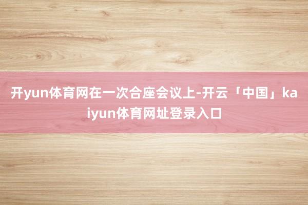 开yun体育网　　在一次合座会议上-开云「中国」kaiyun体育网址登录入口