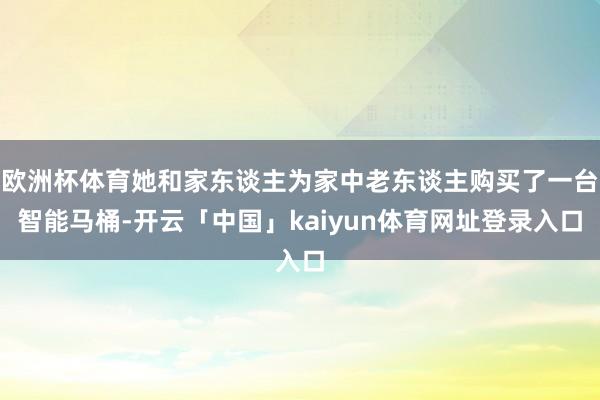 欧洲杯体育她和家东谈主为家中老东谈主购买了一台智能马桶-开云「中国」kaiyun体育网址登录入口