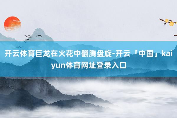 开云体育巨龙在火花中翻腾盘旋-开云「中国」kaiyun体育网址登录入口